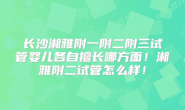 长沙湘雅附一附二附三试管婴儿各自擅长哪方面！湘雅附二试管怎么样！
