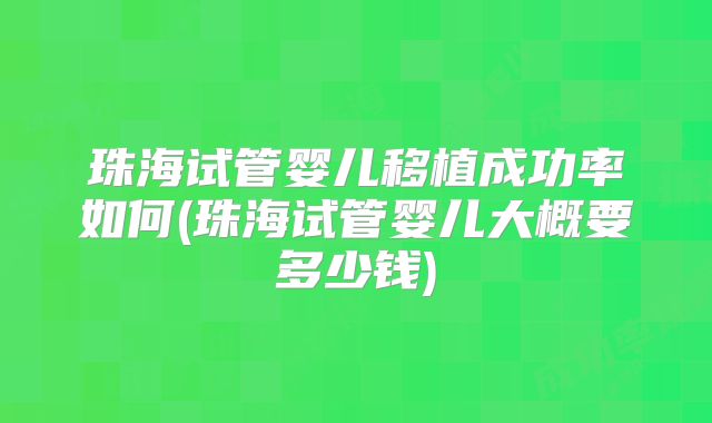 珠海试管婴儿移植成功率如何(珠海试管婴儿大概要多少钱)