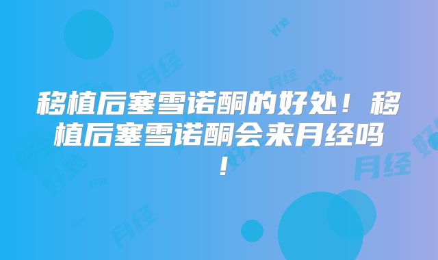 移植后塞雪诺酮的好处！移植后塞雪诺酮会来月经吗！