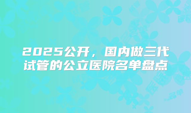 2025公开,国内做三代试管的公立医院名单盘点