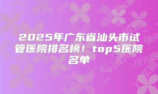 2025年广东省汕头市试管医院排名榜！top5医院名单