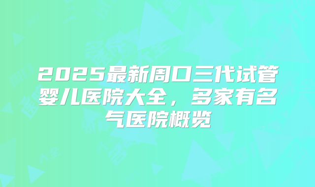 2025最新周口三代试管婴儿医院大全，多家有名气医院概览