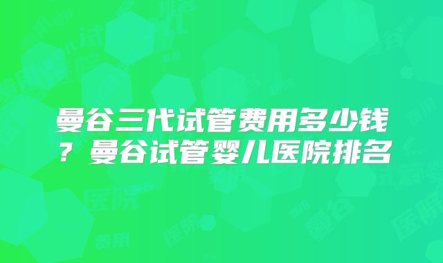 曼谷三代试管费用多少钱？曼谷试管婴儿医院排名