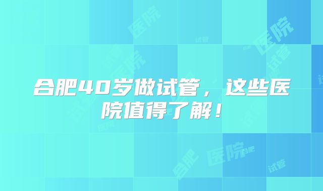 合肥40岁做试管,这些医院值得了解!