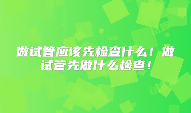 做试管应该先检查什么!做试管先做什么检查!