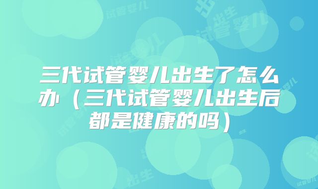 三代试管婴儿出生了怎么办（三代试管婴儿出生后都是健康的吗）