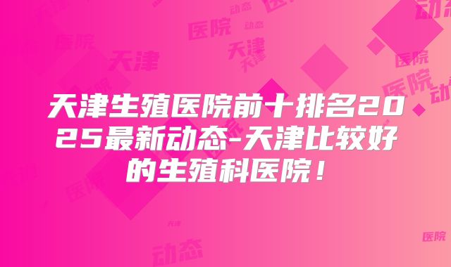 天津生殖医院前十排名2025最新动态-天津比较好的生殖科医院！
