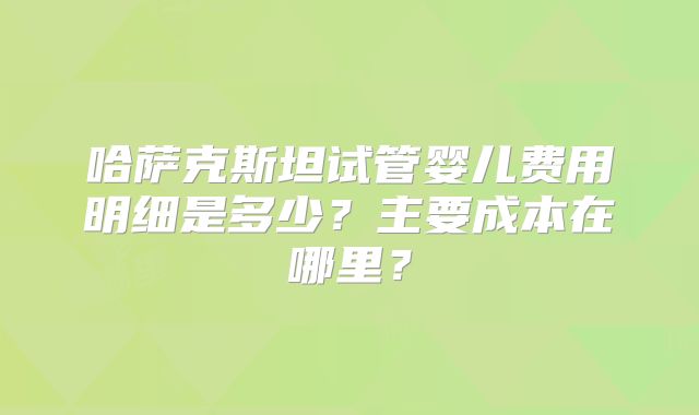 哈萨克斯坦试管婴儿费用明细是多少?主要成本在哪里?