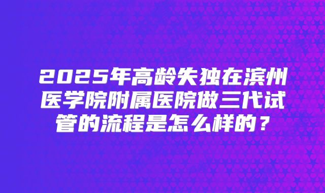 2025年高龄失独在滨州医学院附属医院做三代试管的流程是怎么样的？
