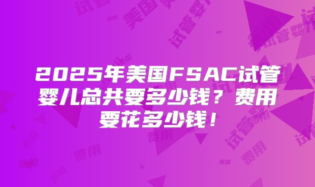 2025年美国FSAC试管婴儿总共要多少钱？费用要花多少钱！