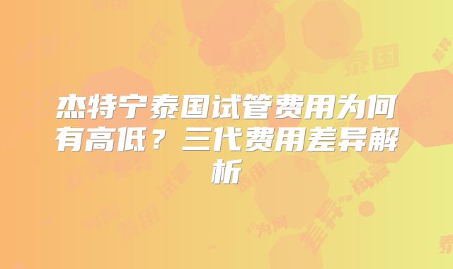 杰特宁泰国试管费用为何有高低？三代费用差异解析