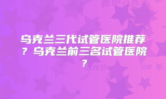 乌克兰三代试管医院推荐?乌克兰前三名试管医院?