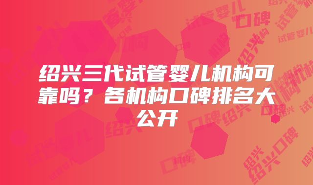 绍兴三代试管婴儿机构可靠吗？各机构口碑排名大公开