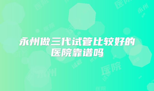 永州做三代试管比较好的医院靠谱吗