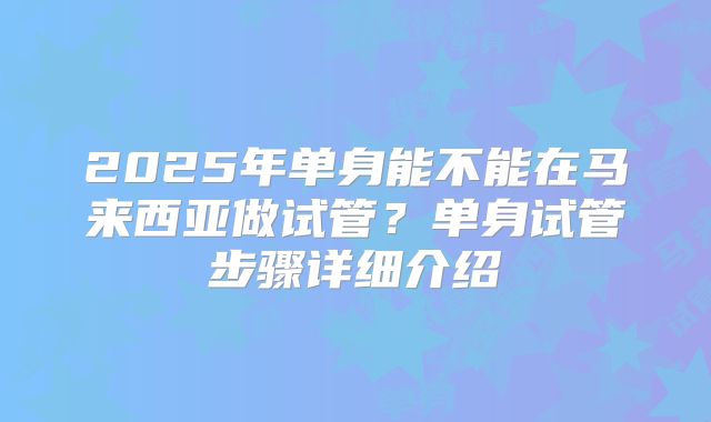2025年单身能不能在马来西亚做试管?单身试管步骤详细介绍