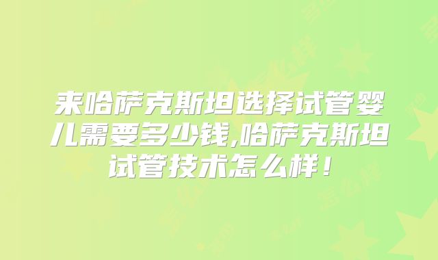 来哈萨克斯坦选择试管婴儿需要多少钱,哈萨克斯坦试管技术怎么样!