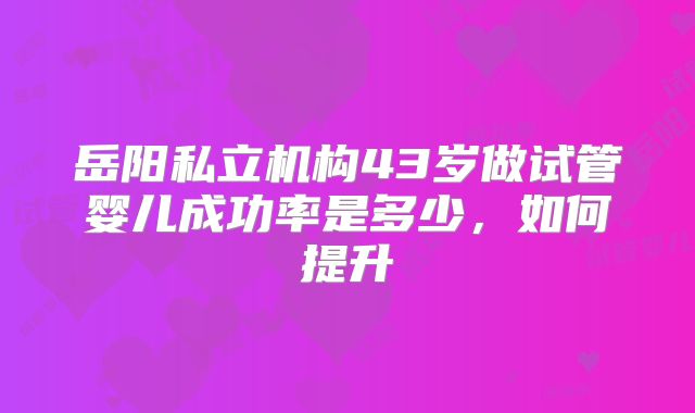 岳阳私立机构43岁做试管婴儿成功率是多少,如何提升