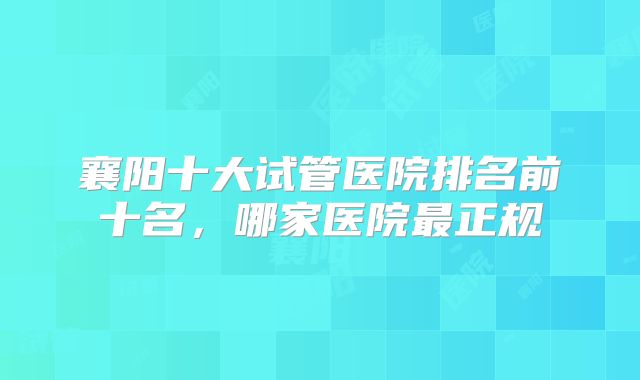 襄阳十大试管医院排名前十名,哪家医院最正规