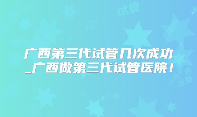 广西第三代试管几次成功_广西做第三代试管医院！
