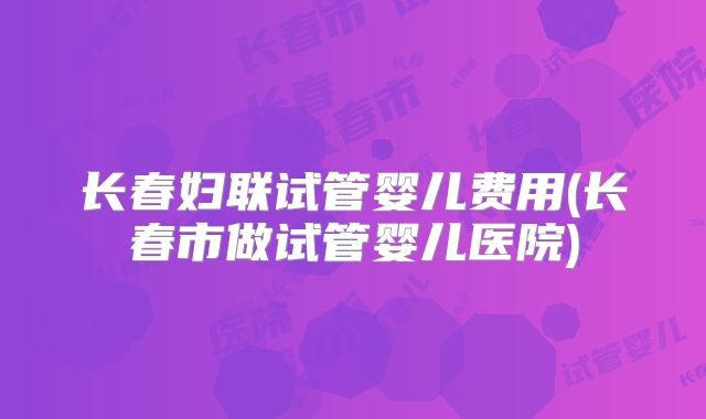 长春妇联试管婴儿费用(长春市做试管婴儿医院)