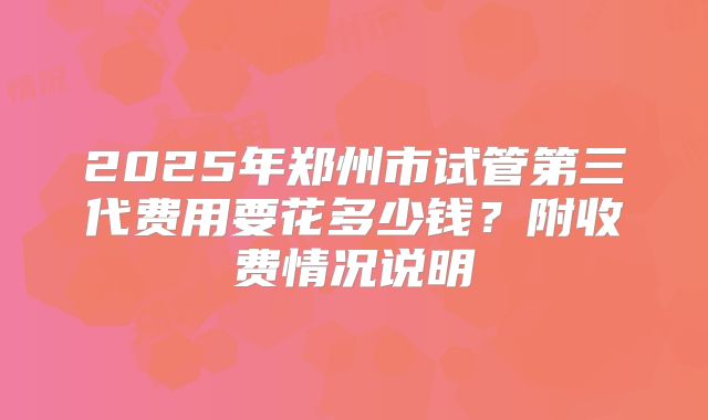 2025年郑州市试管第三代费用要花多少钱?附收费情况说明