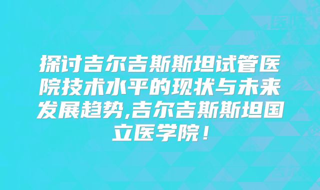 探讨吉尔吉斯斯坦试管医院技术水平的现状与未来发展趋势,吉尔吉斯斯坦国立医学院!
