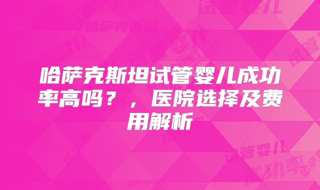 哈萨克斯坦试管婴儿成功率高吗?,医院选择及费用解析