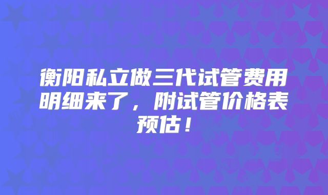 衡阳私立做三代试管费用明细来了,附试管价格表预估!
