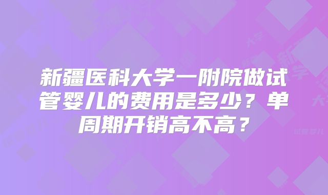 新疆医科大学一附院做试管婴儿的费用是多少？单周期开销高不高？