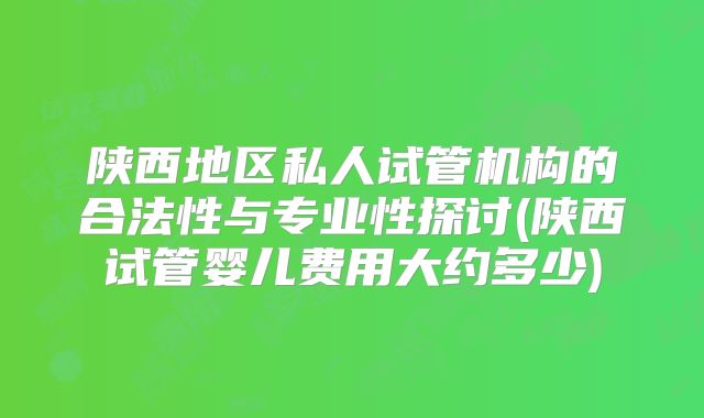 陕西地区私人试管机构的合法性与专业性探讨(陕西试管婴儿费用大约多少)