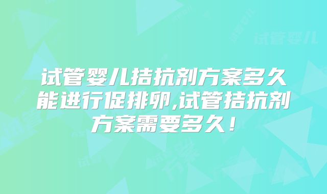 试管婴儿拮抗剂方案多久能进行促排卵,试管拮抗剂方案需要多久！