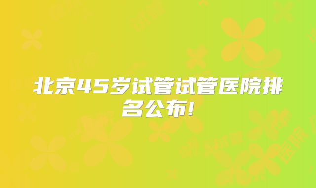 北京45岁试管试管医院排名公布!