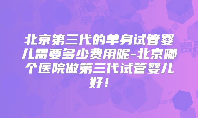 北京第三代的单身试管婴儿需要多少费用呢-北京哪个医院做第三代试管婴儿好！