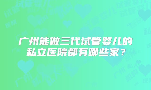 广州能做三代试管婴儿的私立医院都有哪些家?