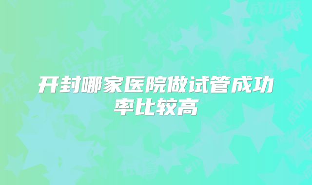 开封哪家医院做试管成功率比较高