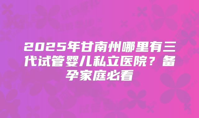 2025年甘南州哪里有三代试管婴儿私立医院?备孕家庭必看