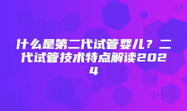 什么是第二代试管婴儿？二代试管技术特点解读2024