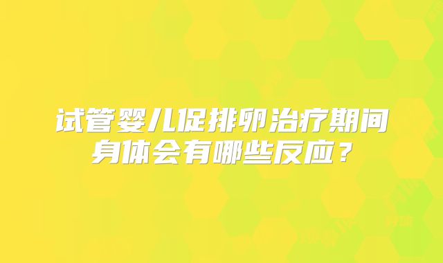 试管婴儿促排卵治疗期间身体会有哪些反应？