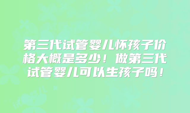第三代试管婴儿怀孩子价格大概是多少！做第三代试管婴儿可以生孩子吗！