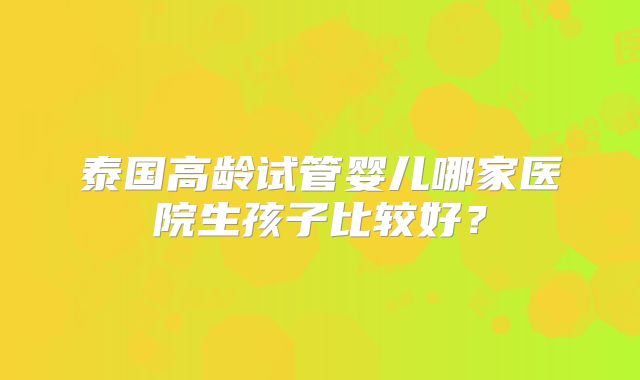 泰国高龄试管婴儿哪家医院生孩子比较好？