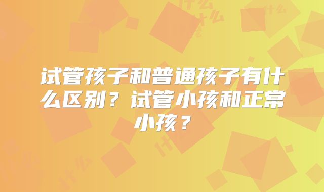 试管孩子和普通孩子有什么区别?试管小孩和正常小孩?