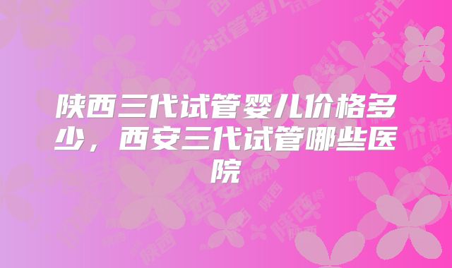陕西三代试管婴儿价格多少,西安三代试管哪些医院