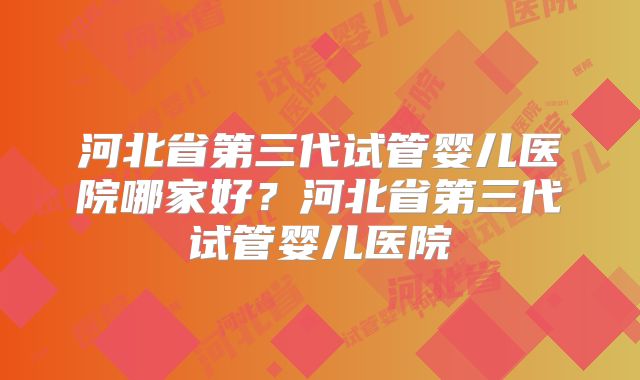 河北省第三代试管婴儿医院哪家好?河北省第三代试管婴儿医院