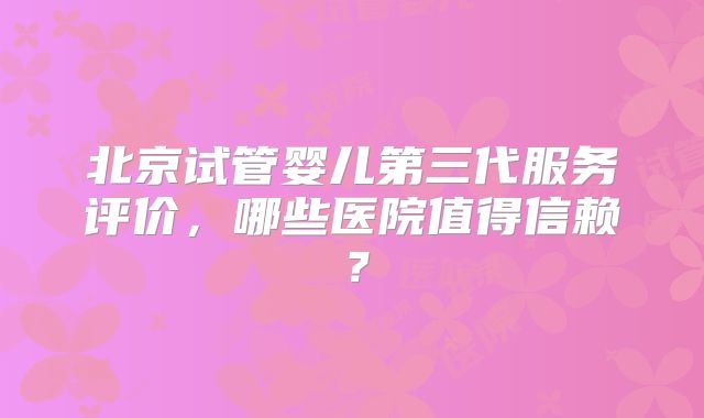 北京试管婴儿第三代服务评价，哪些医院值得信赖？