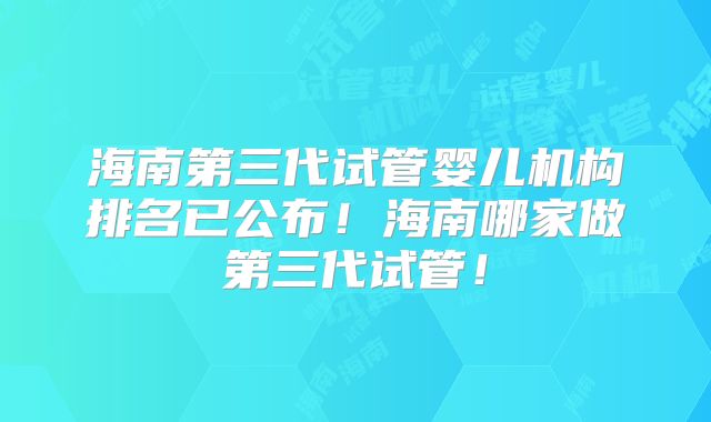 海南第三代试管婴儿机构排名已公布！海南哪家做第三代试管！