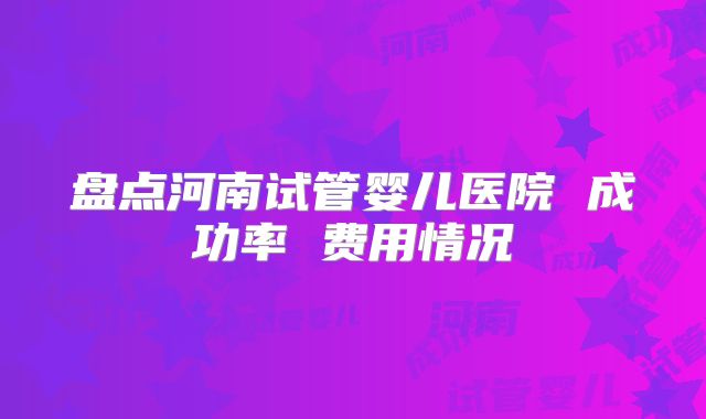 盘点河南试管婴儿医院 成功率 费用情况