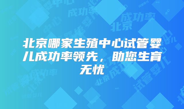北京哪家生殖中心试管婴儿成功率领先,助您生育无忧