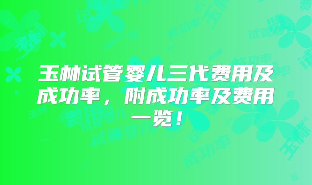 玉林试管婴儿三代费用及成功率，附成功率及费用一览！