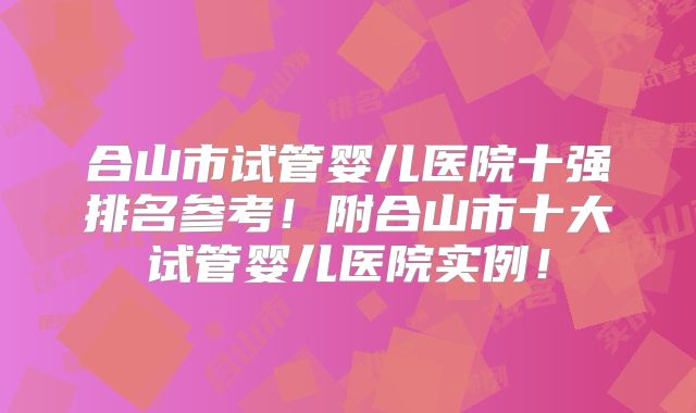合山市试管婴儿医院十强排名参考!附合山市十大试管婴儿医院实例!
