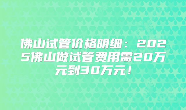佛山试管价格明细：2025佛山做试管费用需20万元到30万元！